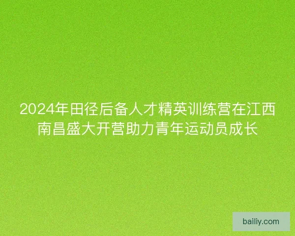 2024年田径后备人才精英训练营在江西南昌盛大开营助力青年运动员成长