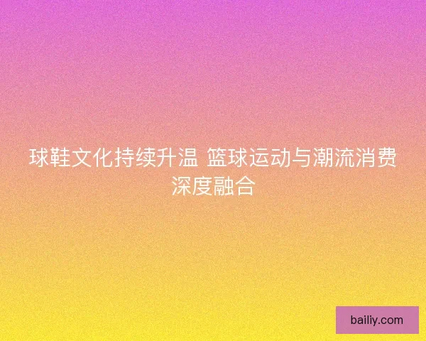 球鞋文化持续升温 篮球运动与潮流消费深度融合