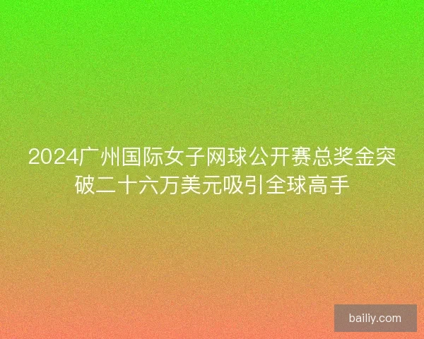2024广州国际女子网球公开赛总奖金突破二十六万美元吸引全球高手