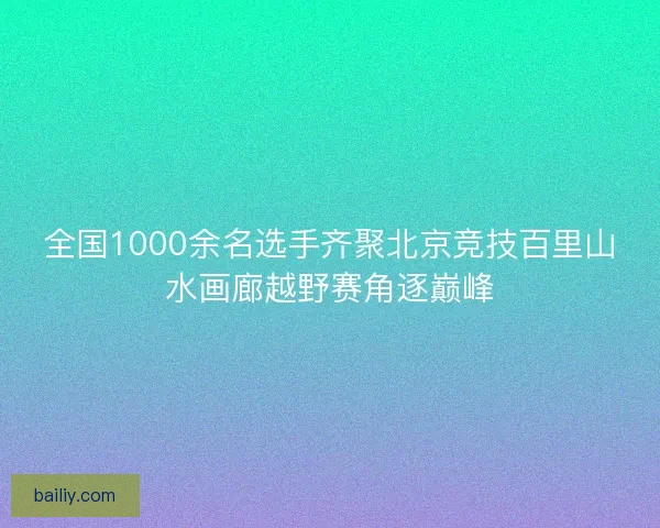 全国1000余名选手齐聚北京竞技百里山水画廊越野赛角逐巅峰