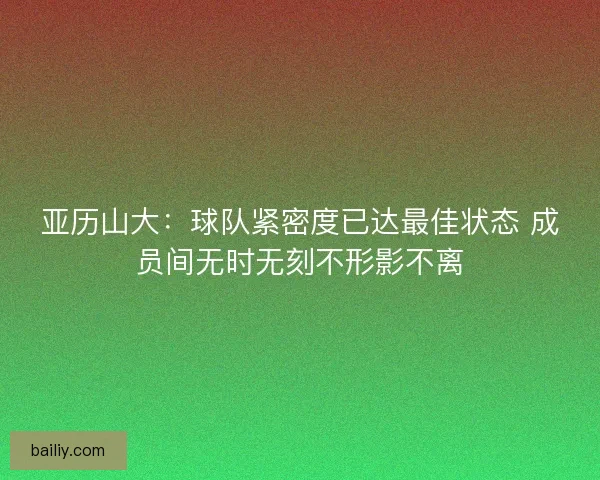 亚历山大：球队紧密度已达最佳状态 成员间无时无刻不形影不离
