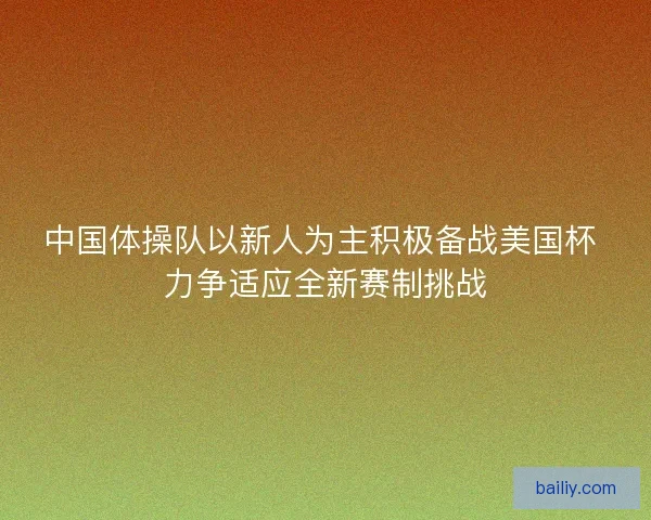 中国体操队以新人为主积极备战美国杯 力争适应全新赛制挑战