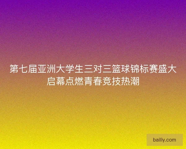 第七届亚洲大学生三对三篮球锦标赛盛大启幕点燃青春竞技热潮