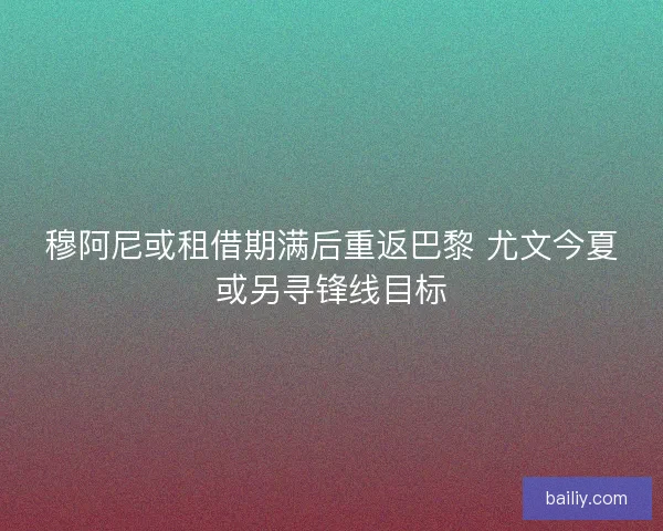 穆阿尼或租借期满后重返巴黎 尤文今夏或另寻锋线目标