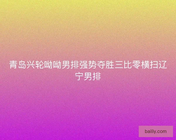 青岛兴轮呦呦男排强势夺胜三比零横扫辽宁男排
