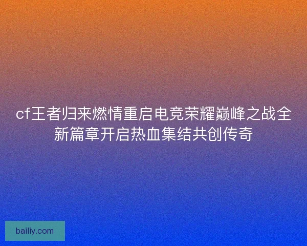 cf王者归来燃情重启电竞荣耀巅峰之战全新篇章开启热血集结共创传奇