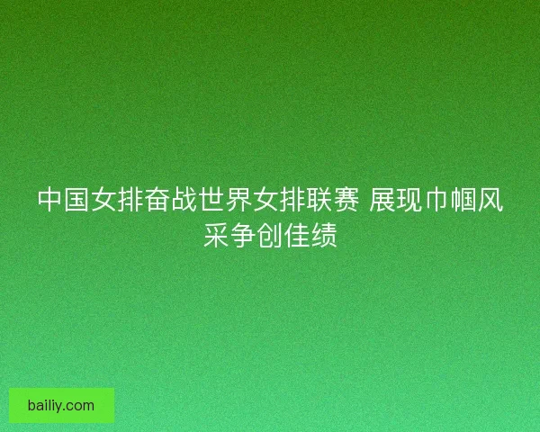 中国女排奋战世界女排联赛 展现巾帼风采争创佳绩