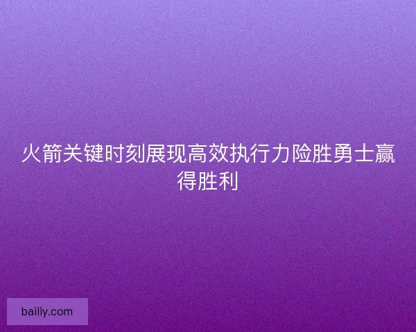 火箭关键时刻展现高效执行力险胜勇士赢得胜利
